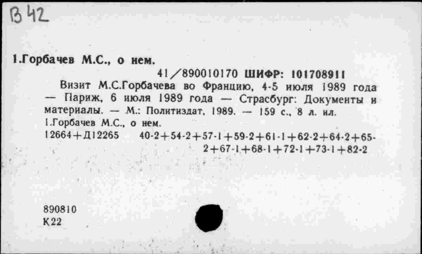 ﻿вН1
1.Горбачев М.С., о нем.
41/890010170 ШИФР: 101708911
Визит М.С.Горбачева во Францию, 4-5 июля 1989 года — Париж, 6 июля 1989 года — Страсбург: Документы и материалы. — М.: Политиздат, 1989. — 159 с., 8 л. ил.
(.Горбачев М.С., о нем.
1 2664 4-Д12265	40-2+54-2 + 57-1+59-2+61-1+62-2+64-2+65-
2+67-1+68-1 4-72-1-+-73-1+82-2
890810
К 22